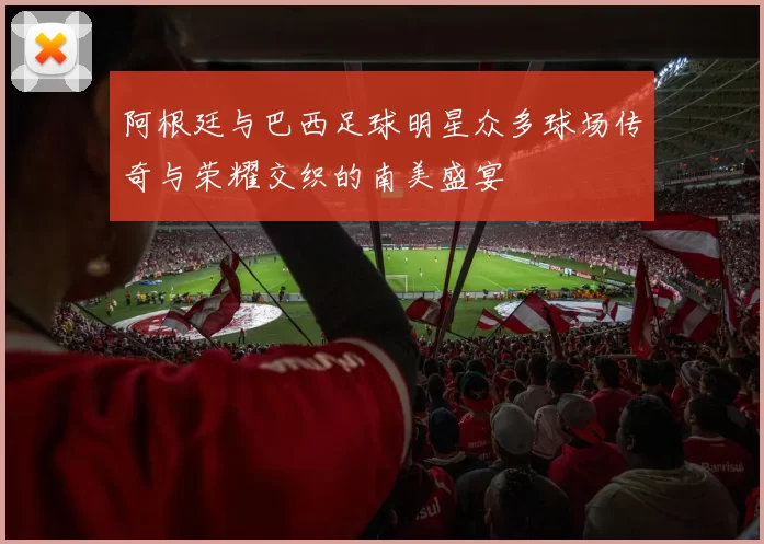 阿根廷与巴西足球明星众多球场传奇与荣耀交织的南美盛宴
