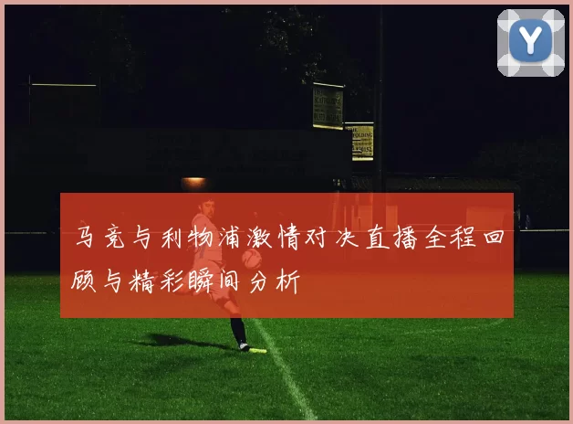 马竞与利物浦激情对决直播全程回顾与精彩瞬间分析