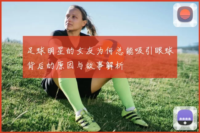 足球明星的女友为何总能吸引眼球背后的原因与故事解析