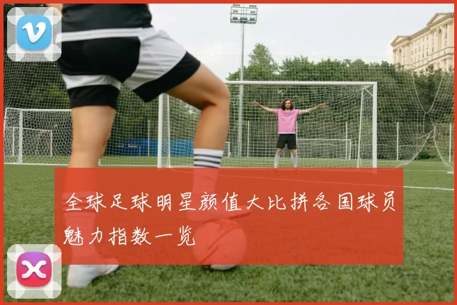 全球足球明星颜值大比拼各国球员魅力指数一览