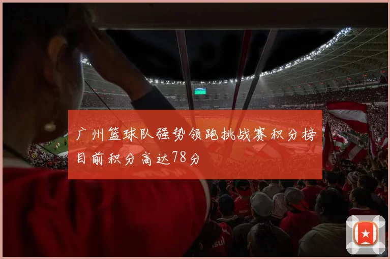 广州篮球队强势领跑挑战赛积分榜目前积分高达78分
