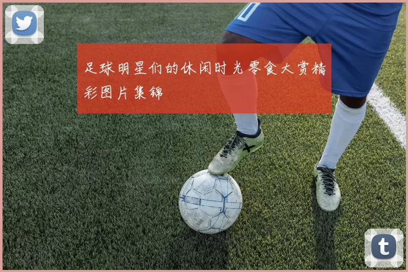 足球明星们的休闲时光零食大赏精彩图片集锦