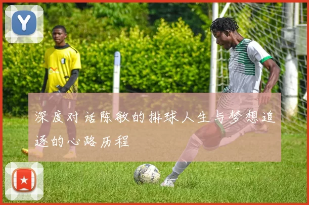 深度对话陈敏的排球人生与梦想追逐的心路历程