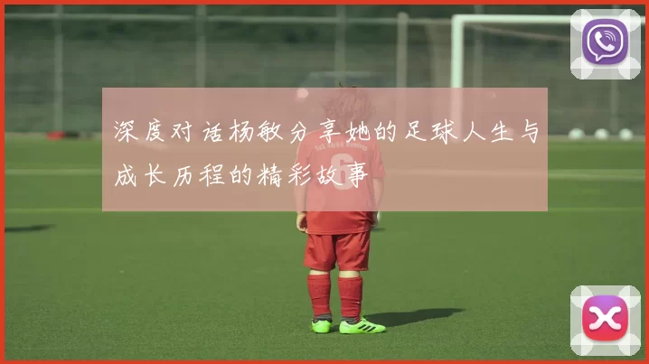 深度对话杨敏分享她的足球人生与成长历程的精彩故事