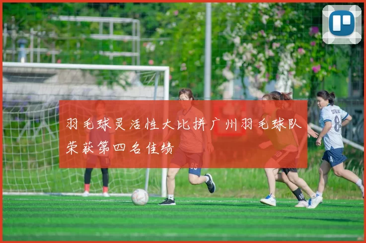 羽毛球灵活性大比拼广州羽毛球队荣获第四名佳绩