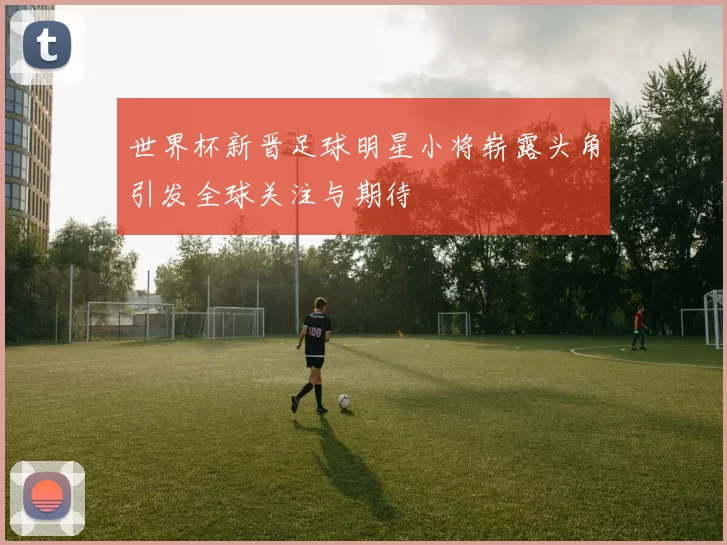 世界杯新晋足球明星小将崭露头角引发全球关注与期待