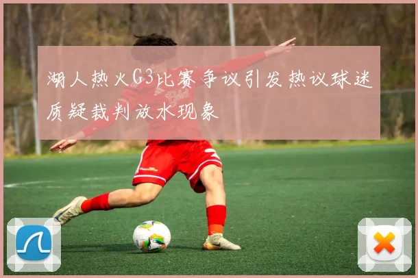 湖人热火G3比赛争议引发热议球迷质疑裁判放水现象