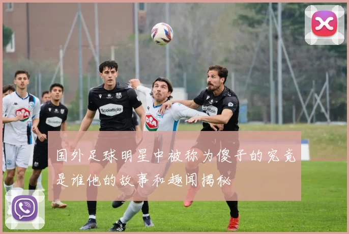 国外足球明星中被称为傻子的究竟是谁他的故事和趣闻揭秘