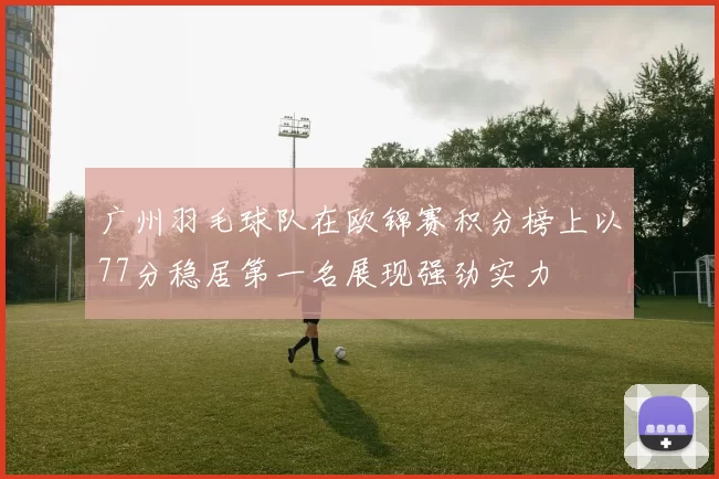 广州羽毛球队在欧锦赛积分榜上以77分稳居第一名展现强劲实力