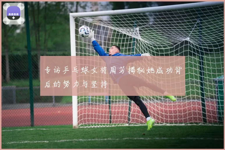 专访乒乓球女将周芳揭秘她成功背后的努力与坚持