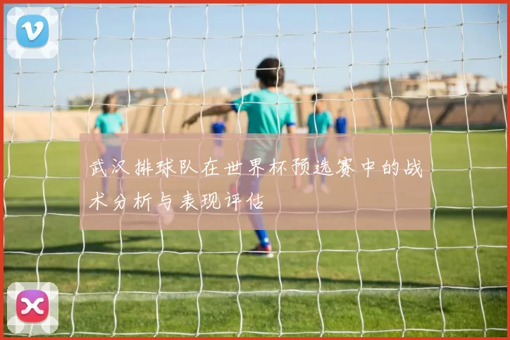 武汉排球队在世界杯预选赛中的战术分析与表现评估