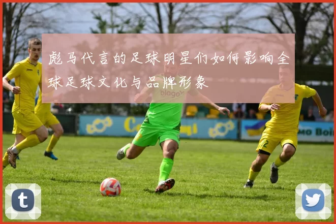 彪马代言的足球明星们如何影响全球足球文化与品牌形象