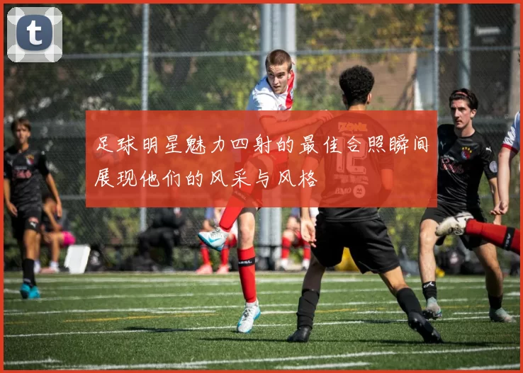 足球明星魅力四射的最佳合照瞬间展现他们的风采与风格