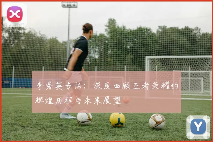 李秀英专访：深度回顾王者荣耀的辉煌历程与未来展望