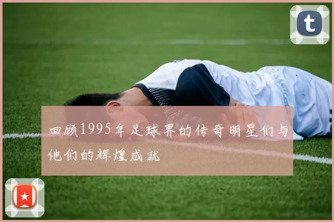 回顾1995年足球界的传奇明星们与他们的辉煌成就