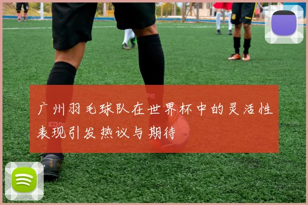 广州羽毛球队在世界杯中的灵活性表现引发热议与期待