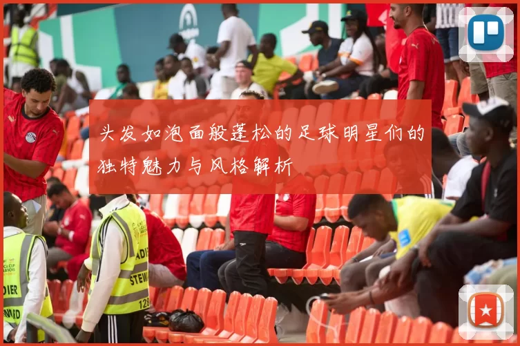 头发如泡面般蓬松的足球明星们的独特魅力与风格解析