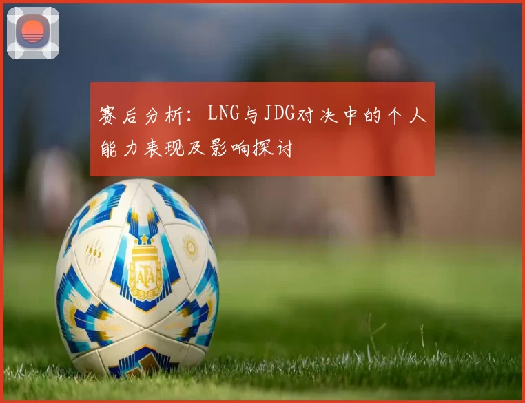 赛后分析：LNG与JDG对决中的个人能力表现及影响探讨