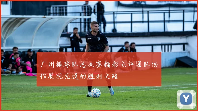 广州排球队总决赛精彩点评团队协作展现无遗的胜利之路