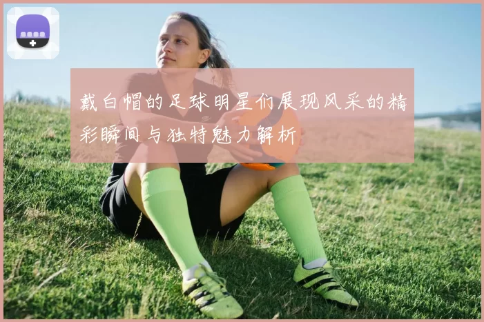 戴白帽的足球明星们展现风采的精彩瞬间与独特魅力解析