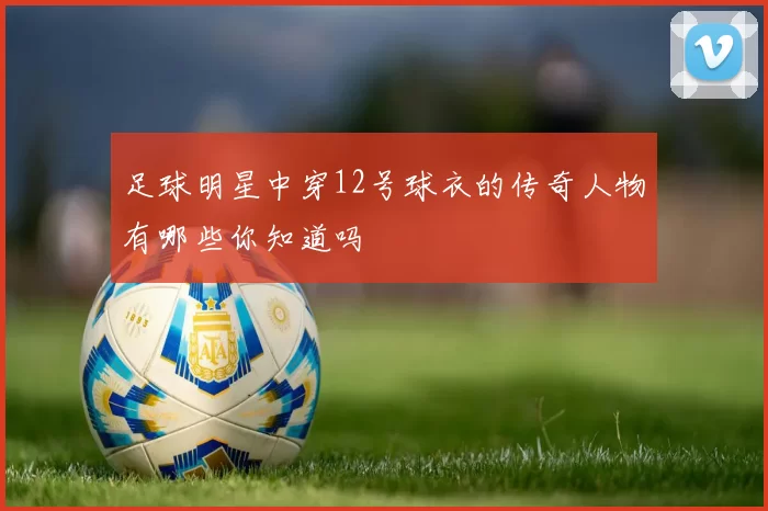 足球明星中穿12号球衣的传奇人物有哪些你知道吗