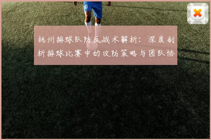 杭州排球队防反战术解析：深度剖析排球比赛中的攻防策略与团队协作