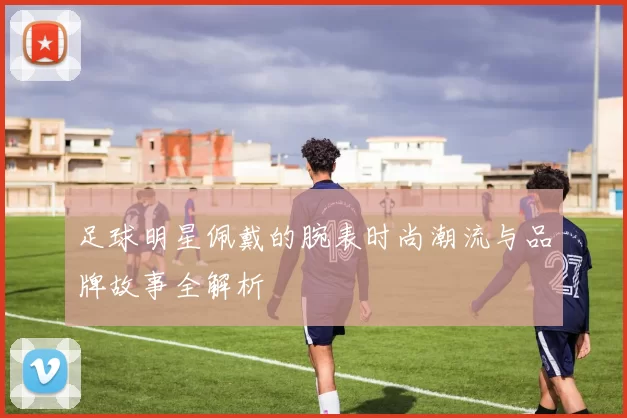 足球明星佩戴的腕表时尚潮流与品牌故事全解析