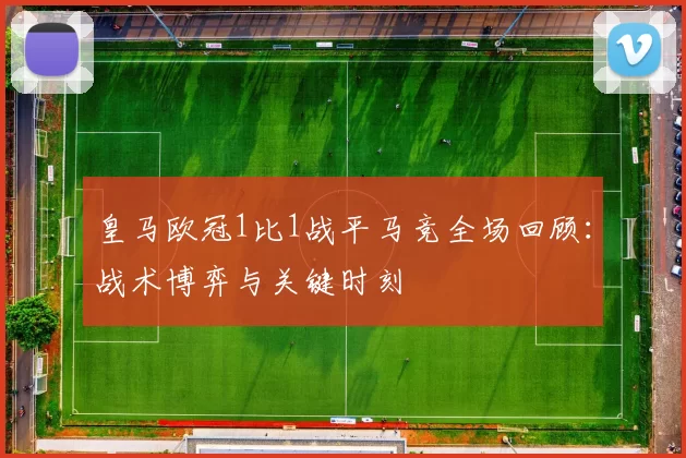 皇马欧冠1比1战平马竞全场回顾：战术博弈与关键时刻