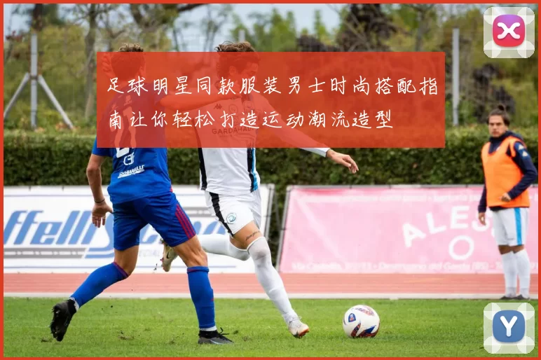 足球明星同款服装男士时尚搭配指南让你轻松打造运动潮流造型
