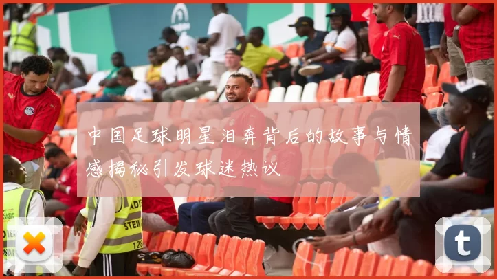 中国足球明星泪奔背后的故事与情感揭秘引发球迷热议
