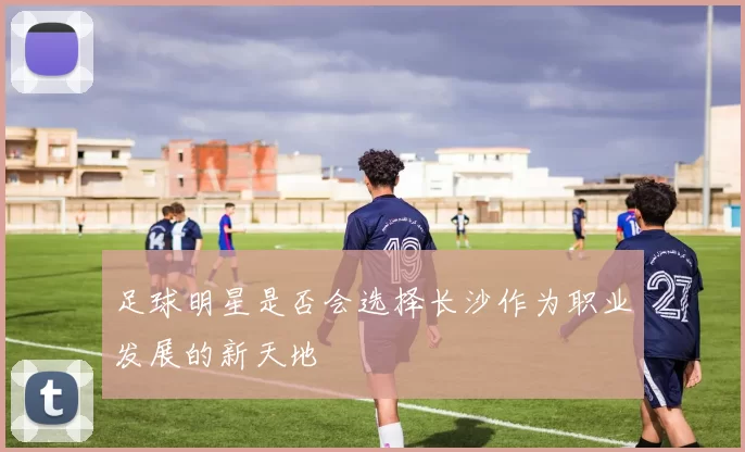 足球明星是否会选择长沙作为职业发展的新天地