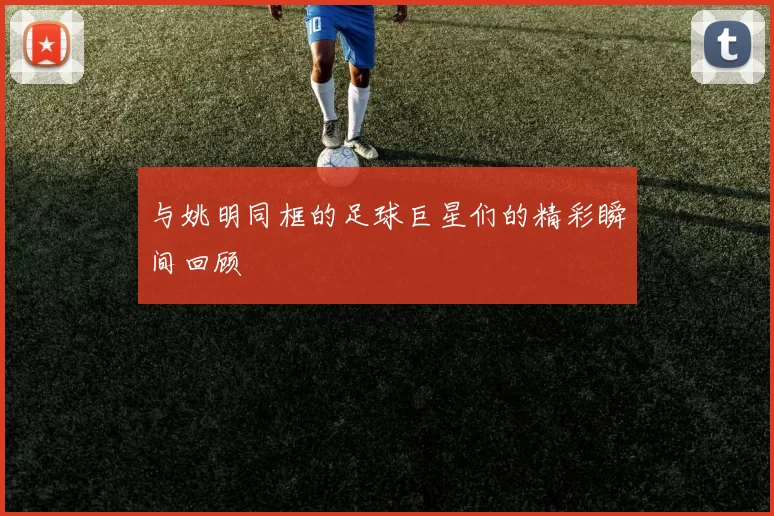 与姚明同框的足球巨星们的精彩瞬间回顾