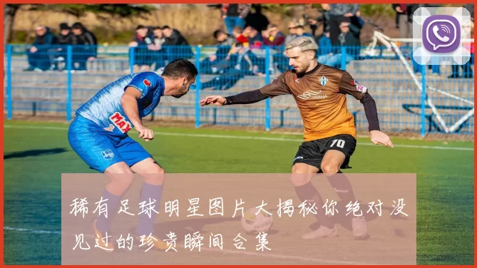 稀有足球明星图片大揭秘你绝对没见过的珍贵瞬间合集