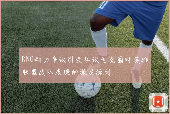 RNG耐力争议引发热议电竞圈对英雄联盟战队表现的深度探讨