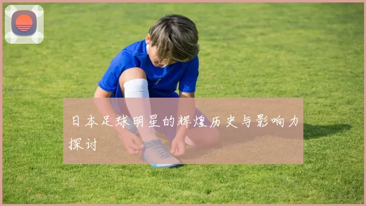 日本足球明星的辉煌历史与影响力探讨