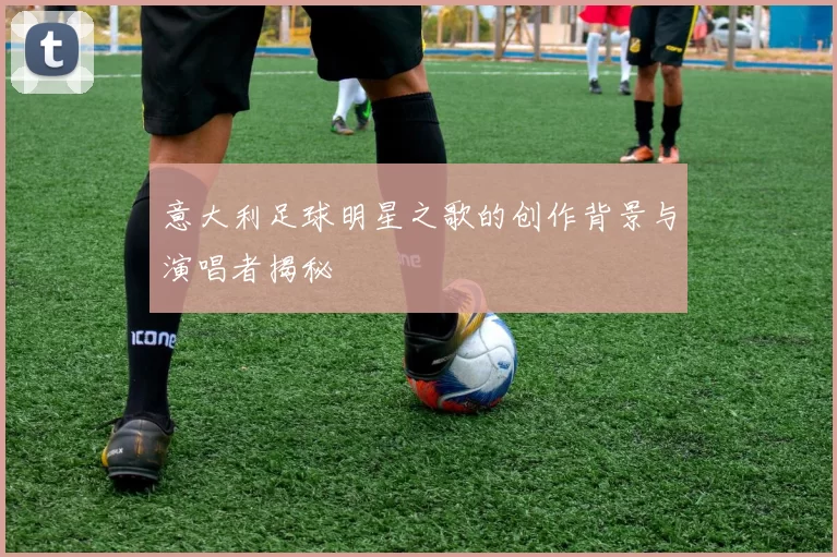 意大利足球明星之歌的创作背景与演唱者揭秘