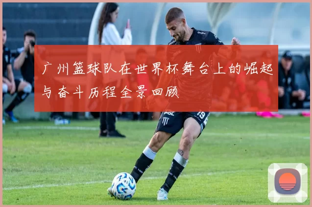 广州篮球队在世界杯舞台上的崛起与奋斗历程全景回顾