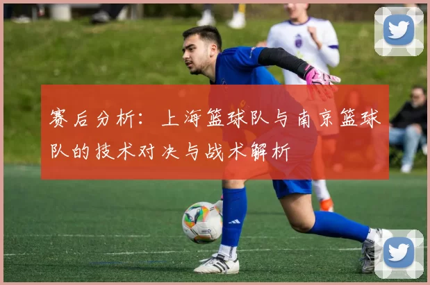 赛后分析：上海篮球队与南京篮球队的技术对决与战术解析