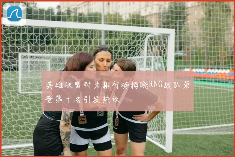英雄联盟耐力排行榜揭晓RNG战队荣登第十名引发热议