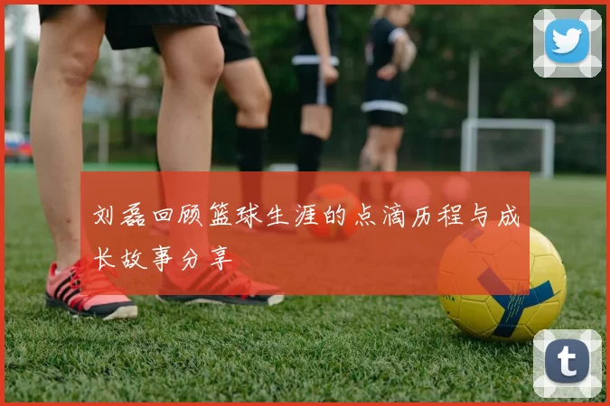 刘磊回顾篮球生涯的点滴历程与成长故事分享