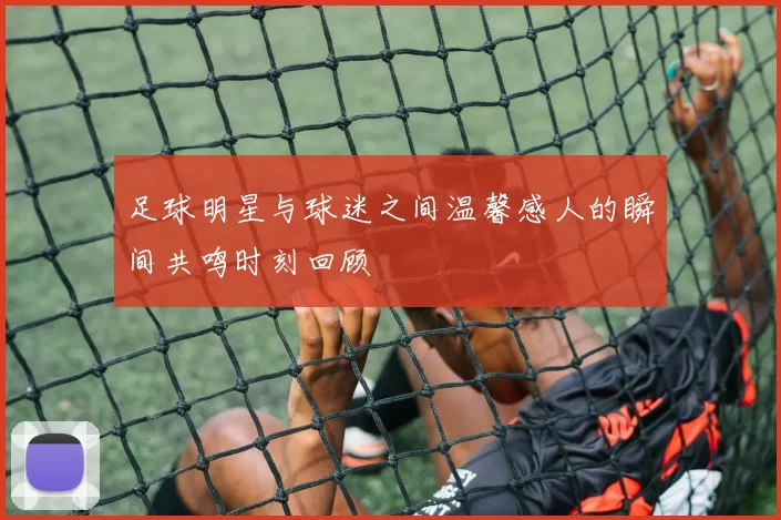 足球明星与球迷之间温馨感人的瞬间共鸣时刻回顾