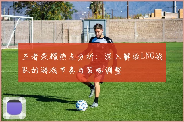 王者荣耀热点分析：深入解读LNG战队的游戏节奏与策略调整