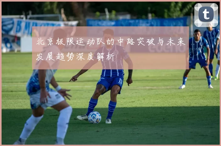 北京极限运动队的中路突破与未来发展趋势深度解析