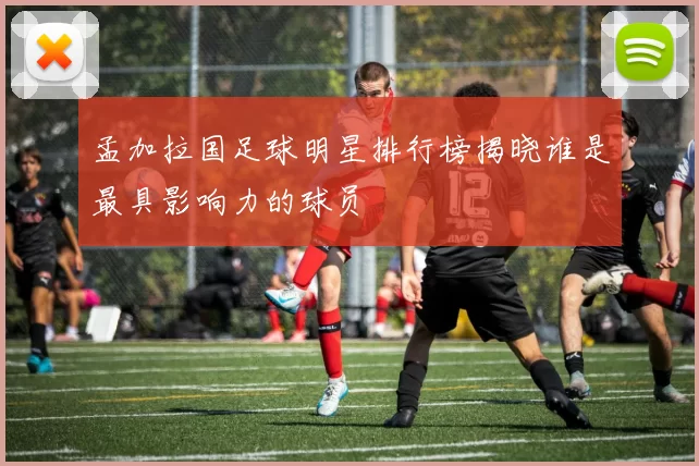 孟加拉国足球明星排行榜揭晓谁是最具影响力的球员