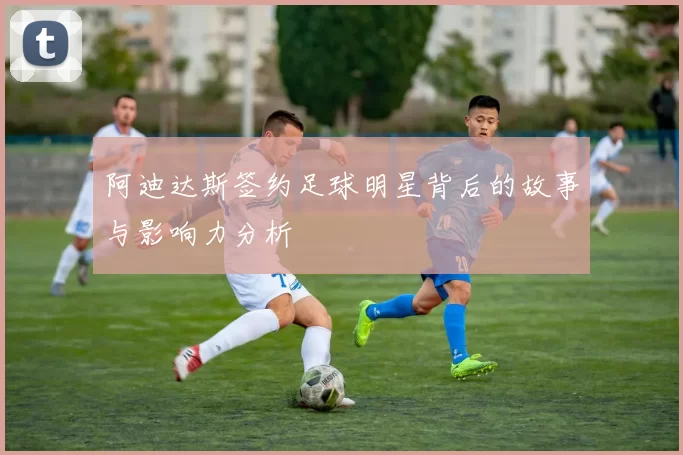 阿迪达斯签约足球明星背后的故事与影响力分析