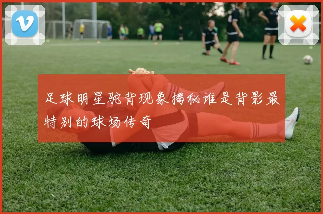 足球明星驼背现象揭秘谁是背影最特别的球场传奇