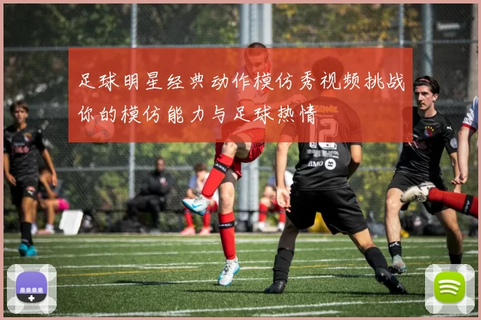 足球明星经典动作模仿秀视频挑战你的模仿能力与足球热情