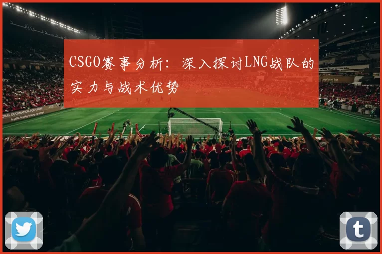 CSGO赛事分析：深入探讨LNG战队的实力与战术优势