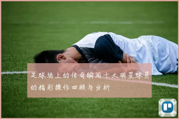 足球场上的传奇瞬间十大明星球员的精彩操作回顾与分析