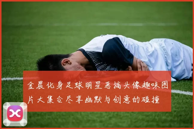金晨化身足球明星恶搞头像趣味图片大集合尽享幽默与创意的碰撞